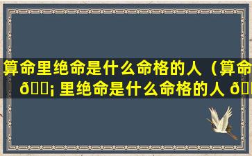 算命里绝命是什么命格的人（算命 🐡 里绝命是什么命格的人 🕸 呢）